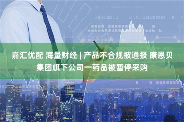 嘉汇优配 海量财经 | 产品不合规被通报 康恩贝集团旗下公司一药品被暂停采购