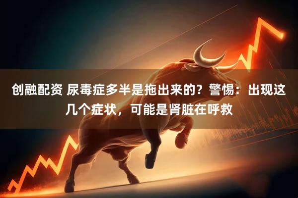 创融配资 尿毒症多半是拖出来的？警惕：出现这几个症状，可能是肾脏在呼救
