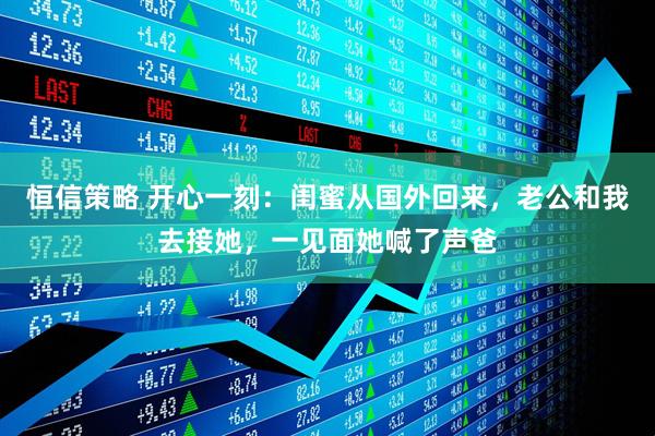 恒信策略 开心一刻：闺蜜从国外回来，老公和我去接她，一见面她喊了声爸