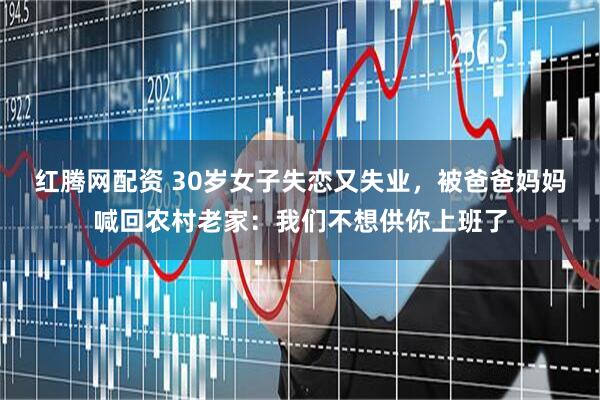 红腾网配资 30岁女子失恋又失业，被爸爸妈妈喊回农村老家：我们不想供你上班了