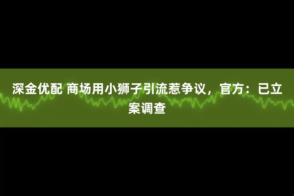 深金优配 商场用小狮子引流惹争议，官方：已立案调查
