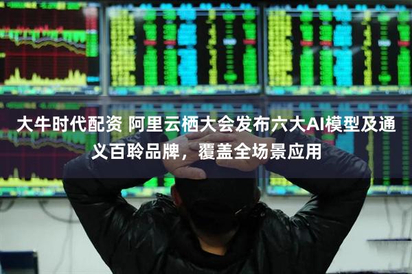 大牛时代配资 阿里云栖大会发布六大AI模型及通义百聆品牌，覆盖全场景应用
