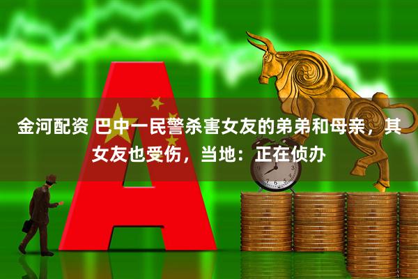 金河配资 巴中一民警杀害女友的弟弟和母亲，其女友也受伤，当地：正在侦办