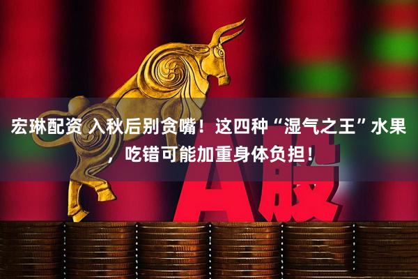 宏琳配资 入秋后别贪嘴！这四种“湿气之王”水果，吃错可能加重身体负担！