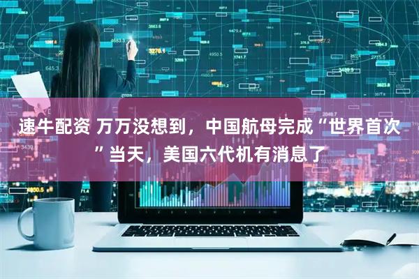 速牛配资 万万没想到，中国航母完成“世界首次”当天，美国六代机有消息了
