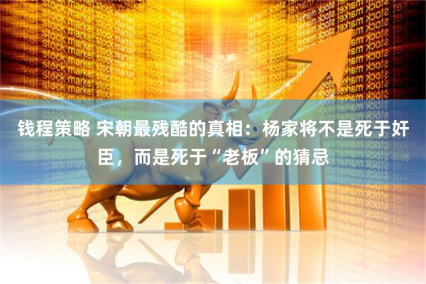 钱程策略 宋朝最残酷的真相：杨家将不是死于奸臣，而是死于“老板”的猜忌