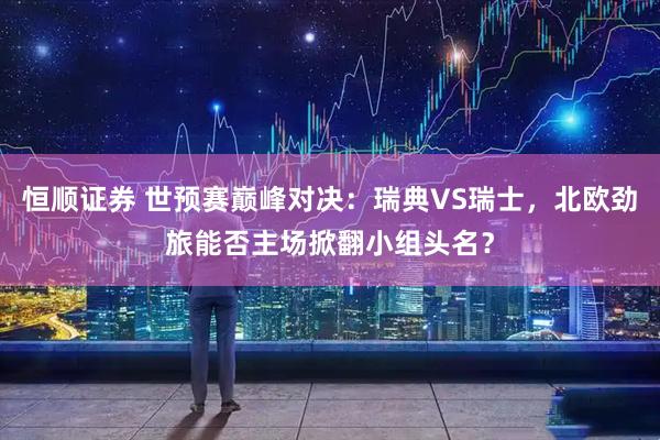 恒顺证券 世预赛巅峰对决：瑞典VS瑞士，北欧劲旅能否主场掀翻小组头名？