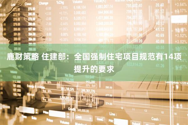 鹿财策略 住建部：全国强制住宅项目规范有14项提升的要求
