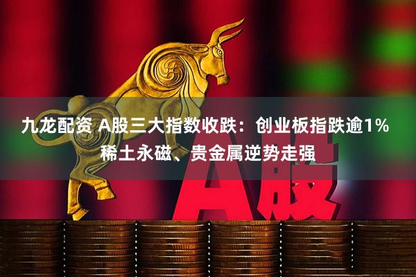 九龙配资 A股三大指数收跌：创业板指跌逾1% 稀土永磁、贵金属逆势走强