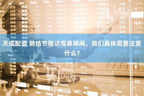 天成配资 肺结节随访观察期间，我们具体需要注意什么？