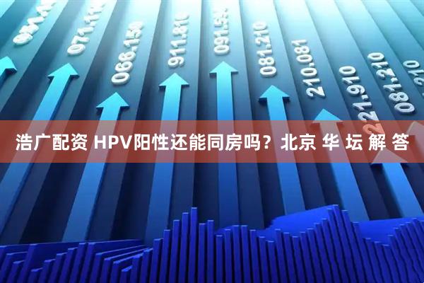 浩广配资 HPV阳性还能同房吗？北京 华 坛 解 答