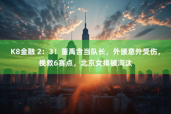K8金融 2：3！董禹含当队长，外援意外受伤，挽救6赛点，北京女排被淘汰
