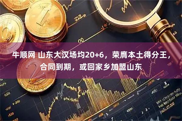 牛顺网 山东大汉场均20+6，荣膺本土得分王，合同到期，或回家乡加盟山东
