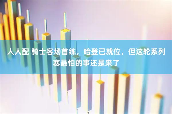 人人配 骑士客场首练，哈登已就位，但这轮系列赛最怕的事还是来了